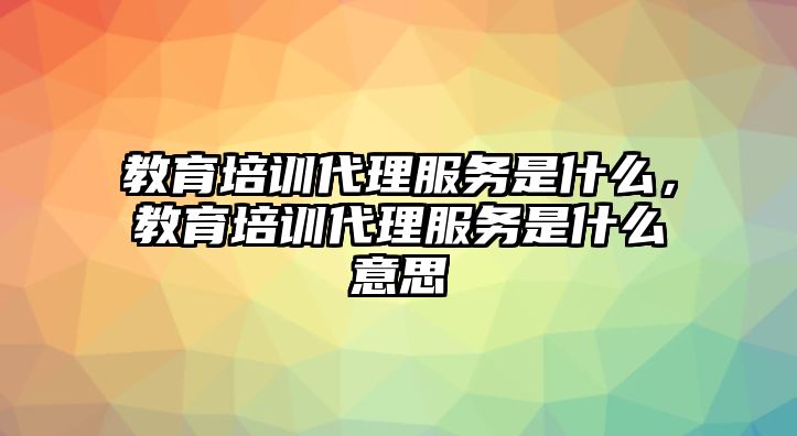 教育培訓代理服務是什么，教育培訓代理服務是什么意思