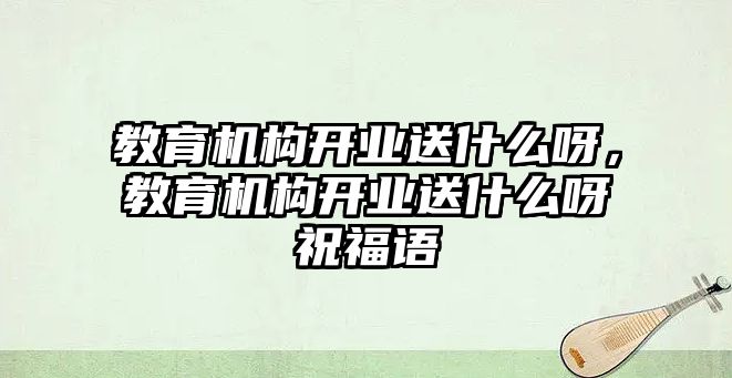 教育機(jī)構(gòu)開業(yè)送什么呀，教育機(jī)構(gòu)開業(yè)送什么呀祝福語