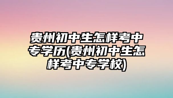 貴州初中生怎樣考中專學(xué)歷(貴州初中生怎樣考中專學(xué)校)