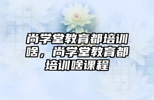 尚學堂教育都培訓啥，尚學堂教育都培訓啥課程