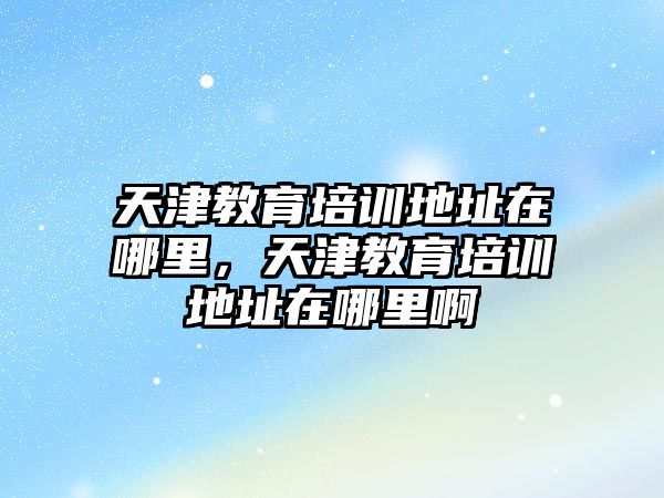 天津教育培訓地址在哪里，天津教育培訓地址在哪里啊