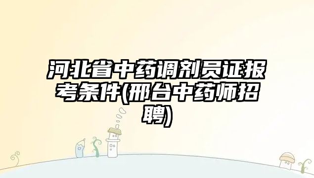 河北省中藥調(diào)劑員證報考條件(邢臺中藥師招聘)