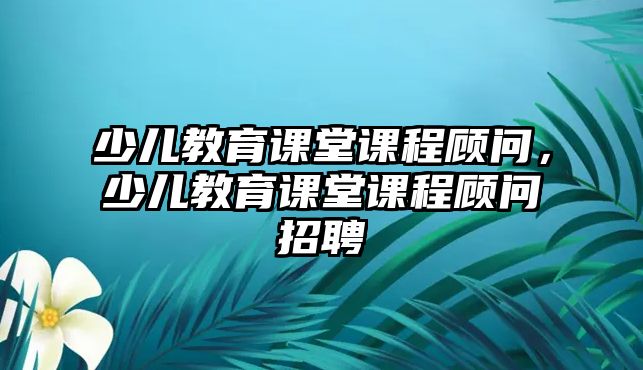 少兒教育課堂課程顧問，少兒教育課堂課程顧問招聘