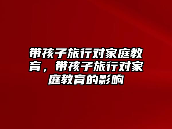 帶孩子旅行對家庭教育，帶孩子旅行對家庭教育的影響