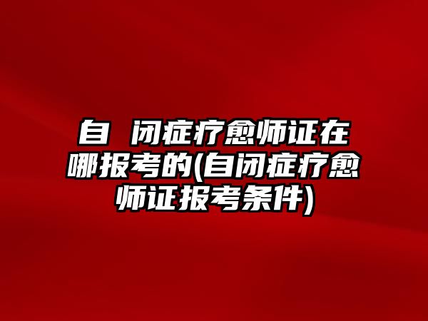 自 閉癥療愈師證在哪報(bào)考的(自閉癥療愈師證報(bào)考條件)