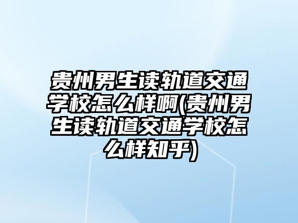 貴州男生讀軌道交通學校怎么樣啊(貴州男生讀軌道交通學校怎么樣知乎)