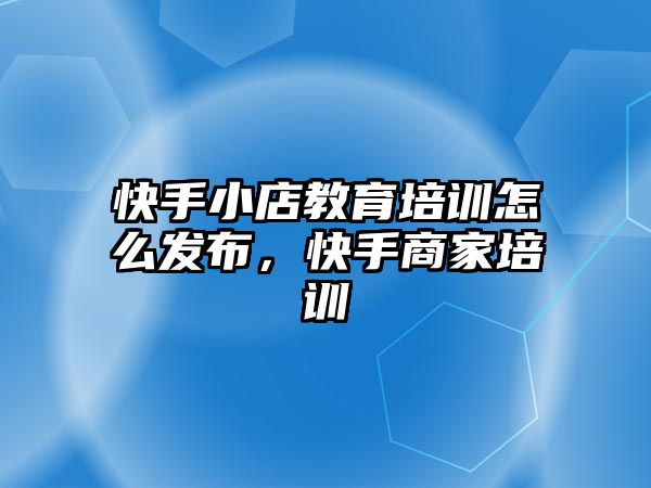 快手小店教育培訓怎么發(fā)布，快手商家培訓