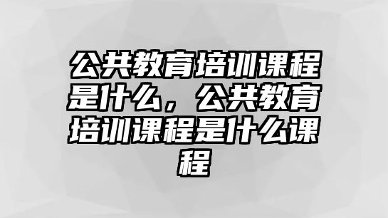 公共教育培訓(xùn)課程是什么，公共教育培訓(xùn)課程是什么課程