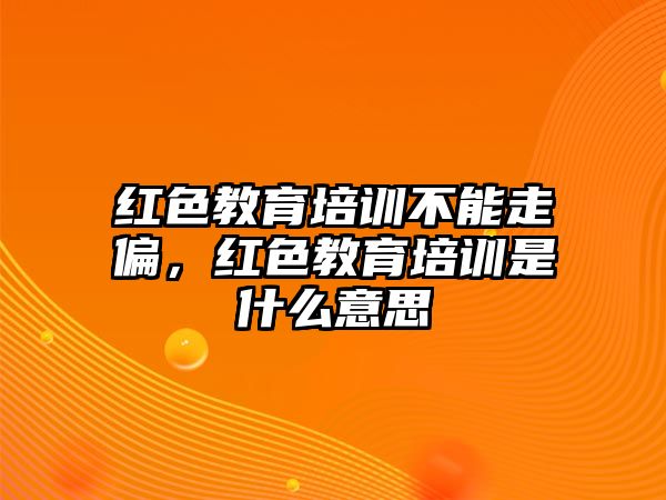 紅色教育培訓不能走偏，紅色教育培訓是什么意思