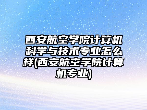 西安航空學院計算機科學與技術專業(yè)怎么樣(西安航空學院計算機專業(yè))