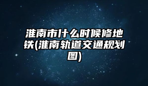 淮南市什么時候修地鐵(淮南軌道交通規(guī)劃圖)