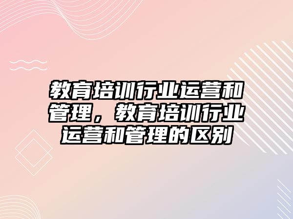 教育培訓(xùn)行業(yè)運(yùn)營和管理，教育培訓(xùn)行業(yè)運(yùn)營和管理的區(qū)別