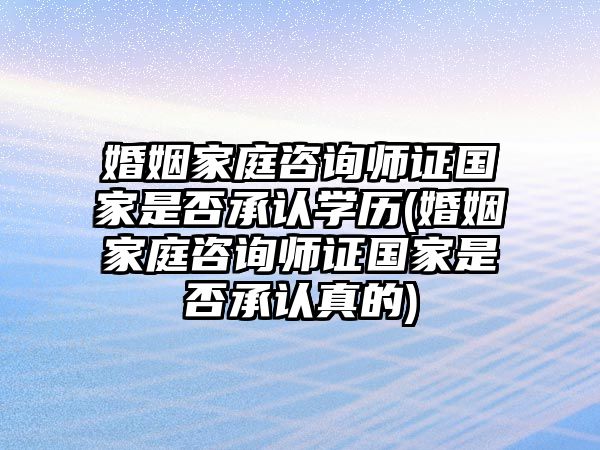 婚姻家庭咨詢師證國家是否承認學歷(婚姻家庭咨詢師證國家是否承認真的)