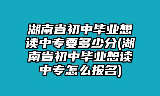 湖南省初中畢業(yè)想讀中專要多少分(湖南省初中畢業(yè)想讀中專怎么報名)