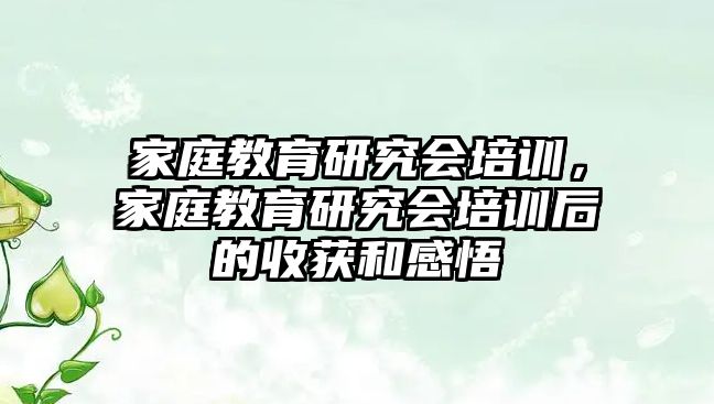 家庭教育研究會(huì)培訓(xùn)，家庭教育研究會(huì)培訓(xùn)后的收獲和感悟