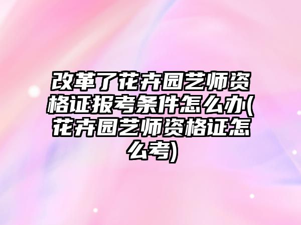 改革了花卉園藝師資格證報(bào)考條件怎么辦(花卉園藝師資格證怎么考)