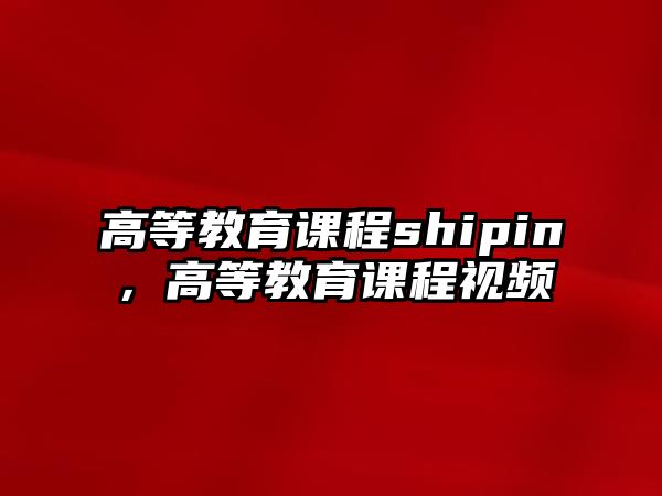 高等教育課程shipin，高等教育課程視頻