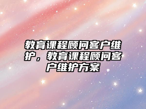 教育課程顧問(wèn)客戶(hù)維護(hù)，教育課程顧問(wèn)客戶(hù)維護(hù)方案