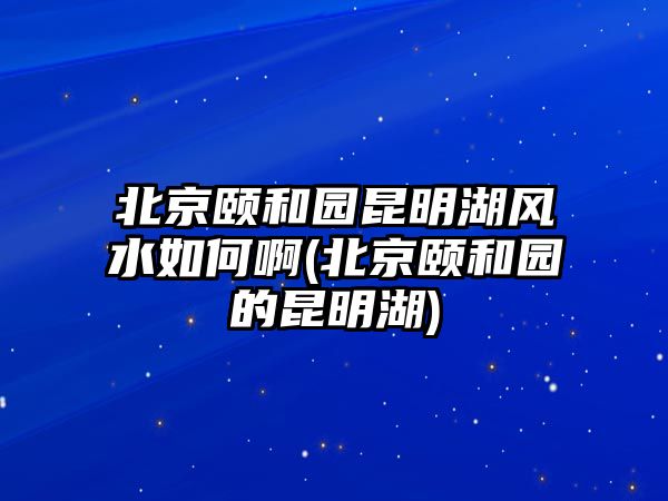 北京頤和園昆明湖風(fēng)水如何啊(北京頤和園的昆明湖)