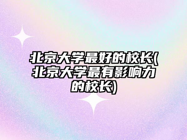 北京大學(xué)最好的校長(北京大學(xué)最有影響力的校長)