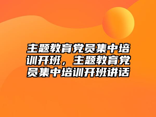 主題教育黨員集中培訓開班，主題教育黨員集中培訓開班講話