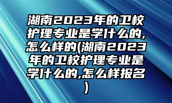 湖南2023年的衛(wèi)校護理專業(yè)是學什么的,怎么樣的(湖南2023年的衛(wèi)校護理專業(yè)是學什么的,怎么樣報名)