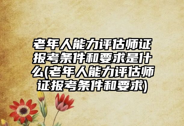 老年人能力評(píng)估師證報(bào)考條件和要求是什么(老年人能力評(píng)估師證報(bào)考條件和要求)