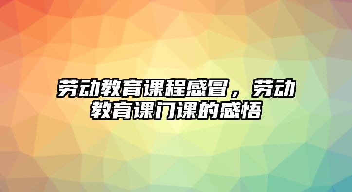 勞動教育課程感冒，勞動教育課門課的感悟