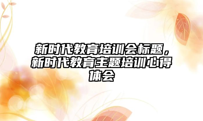 新時(shí)代教育培訓(xùn)會(huì)標(biāo)題，新時(shí)代教育主題培訓(xùn)心得體會(huì)