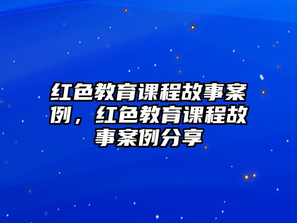 紅色教育課程故事案例，紅色教育課程故事案例分享