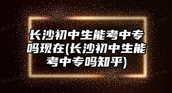 長(zhǎng)沙初中生能考中專嗎現(xiàn)在(長(zhǎng)沙初中生能考中專嗎知乎)