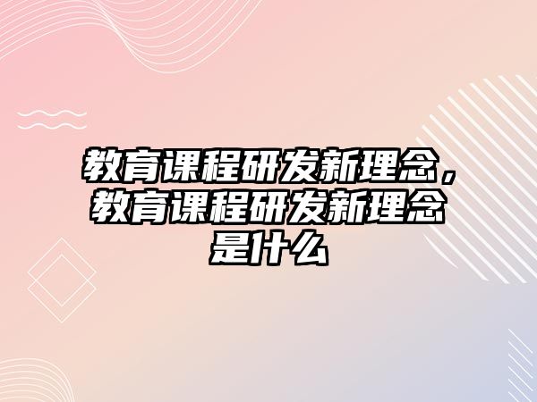 教育課程研發(fā)新理念，教育課程研發(fā)新理念是什么