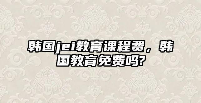 韓國(guó)jei教育課程費(fèi)，韓國(guó)教育免費(fèi)嗎?