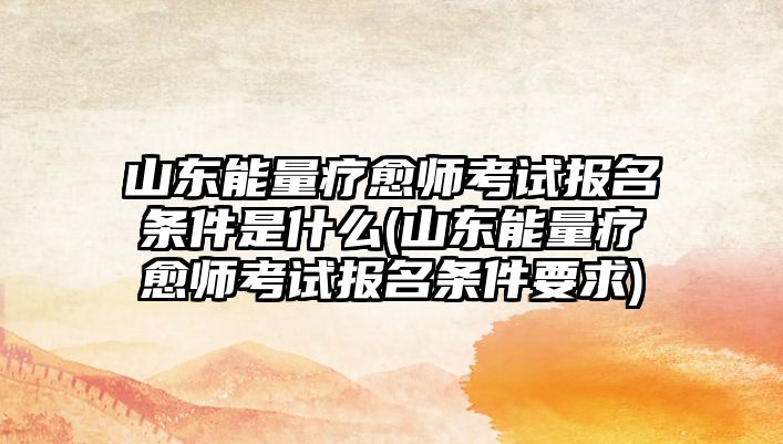 山東能量療愈師考試報(bào)名條件是什么(山東能量療愈師考試報(bào)名條件要求)