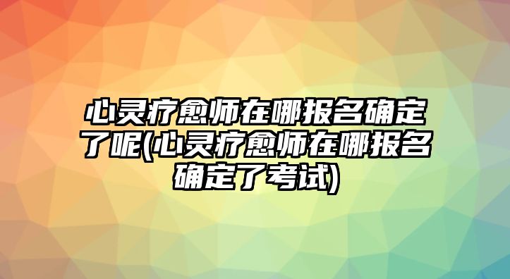 心靈療愈師在哪報名確定了呢(心靈療愈師在哪報名確定了考試)