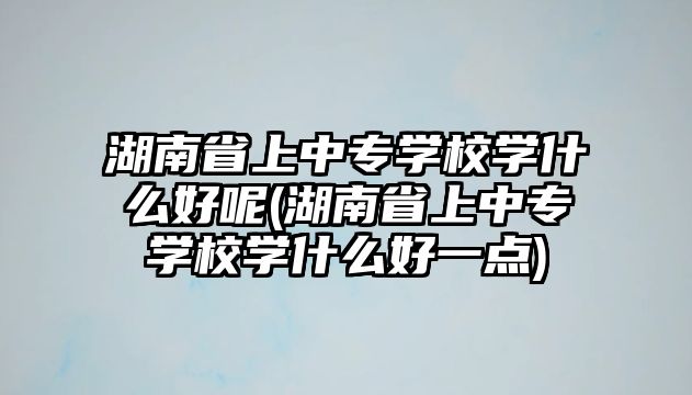 湖南省上中專學(xué)校學(xué)什么好呢(湖南省上中專學(xué)校學(xué)什么好一點(diǎn))