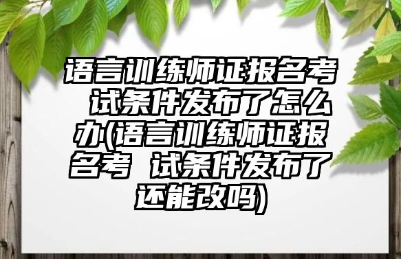 語言訓(xùn)練師證報(bào)名考 試條件發(fā)布了怎么辦(語言訓(xùn)練師證報(bào)名考 試條件發(fā)布了還能改嗎)