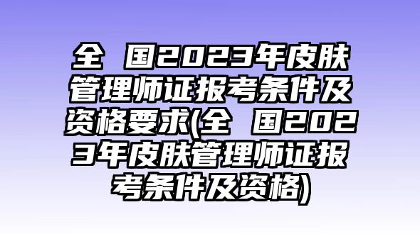 全 國2023年皮膚管理師證報考條件及資格要求(全 國2023年皮膚管理師證報考條件及資格)