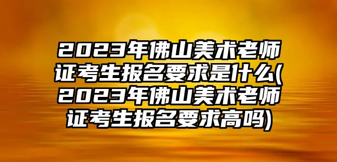 2023年佛山美術(shù)老師證考生報(bào)名要求是什么(2023年佛山美術(shù)老師證考生報(bào)名要求高嗎)