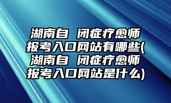 湖南自 閉癥療愈師報考入口網(wǎng)站有哪些(湖南自 閉癥療愈師報考入口網(wǎng)站是什么)