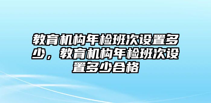 教育機(jī)構(gòu)年檢班次設(shè)置多少，教育機(jī)構(gòu)年檢班次設(shè)置多少合格