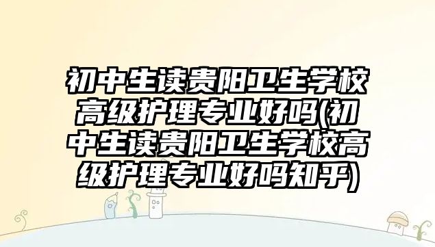 初中生讀貴陽衛(wèi)生學校高級護理專業(yè)好嗎(初中生讀貴陽衛(wèi)生學校高級護理專業(yè)好嗎知乎)