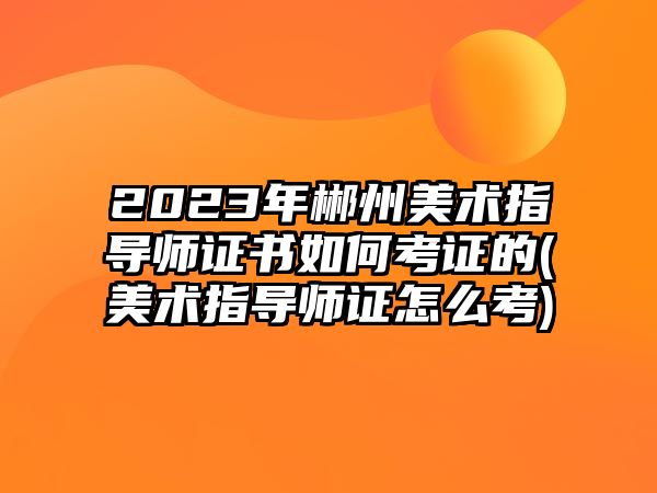 2023年郴州美術指導師證書如何考證的(美術指導師證怎么考)