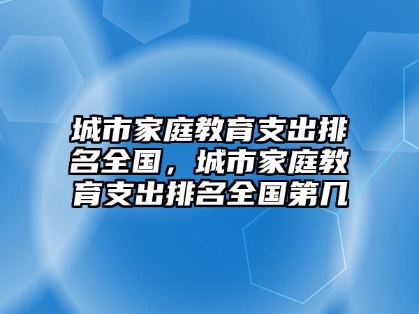 城市家庭教育支出排名全國(guó)，城市家庭教育支出排名全國(guó)第幾