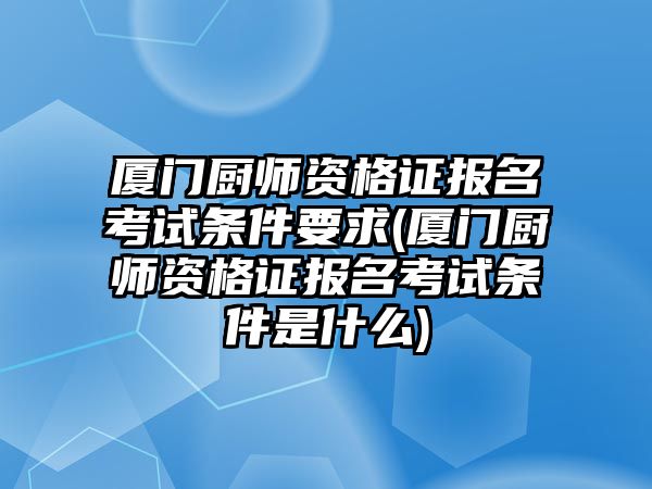 廈門廚師資格證報名考試條件要求(廈門廚師資格證報名考試條件是什么)