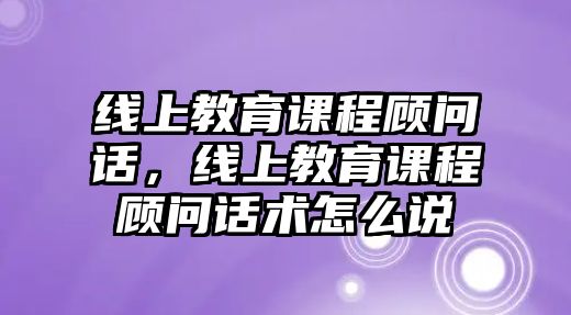 線上教育課程顧問(wèn)話，線上教育課程顧問(wèn)話術(shù)怎么說(shuō)