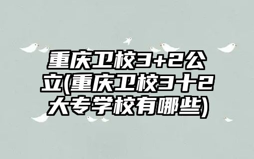 重慶衛(wèi)校3+2公立(重慶衛(wèi)校3十2大專學校有哪些)