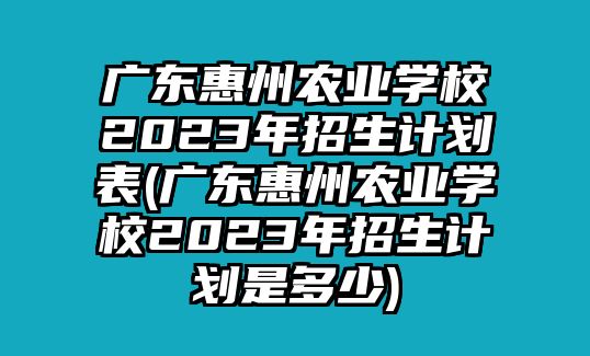 廣東惠州農(nóng)業(yè)學校2023年招生計劃表(廣東惠州農(nóng)業(yè)學校2023年招生計劃是多少)