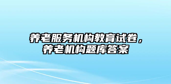 養(yǎng)老服務(wù)機構(gòu)教育試卷，養(yǎng)老機構(gòu)題庫答案