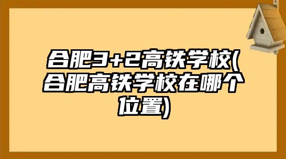 合肥3+2高鐵學校(合肥高鐵學校在哪個位置)